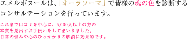 エメルボヌールは、「オーラソーマ」で皆様の魂の色を診断するコンサルテーションを行っています。これまで口コミを中心に、5,000人以上の方の本質を見出すお手伝いをしてまいりました。日常の悩みや心のひっかかりの解消に効果的です。