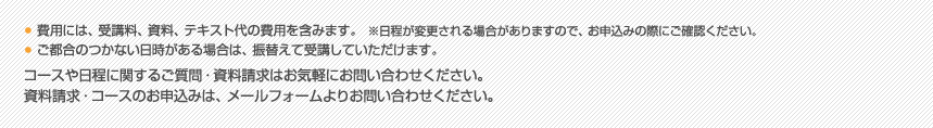 ■費用には、受講料、資料、テキスト代の費用を含みます。　　※日程が変更される場合がありますので、お申込みの際にご確認ください。■ご都合のつかない日時がある場合は、振替えて受講していただけます。コースや日程に関するご質問・資料請求はお気軽にお問い合わせください。資料請求・コースのお申込みは、メールフォームよりお問い合わせください。