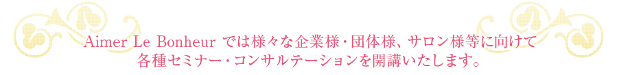Aimer Le Bonheur では様々な企業様・団体様、サロン様等に向けて各種セミナー・コンサルテーションを開講いたします。