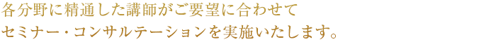 各分野に精通した講師がご要望に合わせてセミナー・コンサルテーションを実施いたします。
